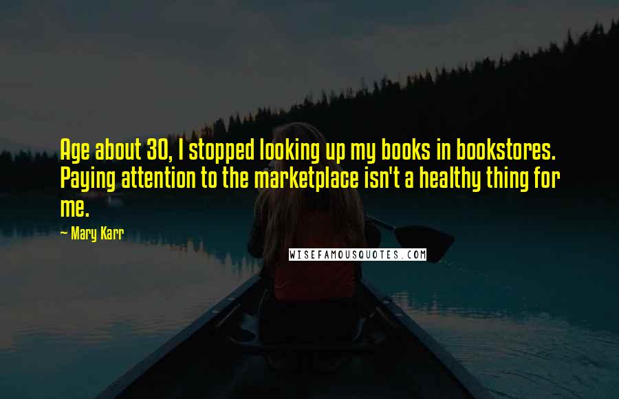 Mary Karr Quotes: Age about 30, I stopped looking up my books in bookstores. Paying attention to the marketplace isn't a healthy thing for me.