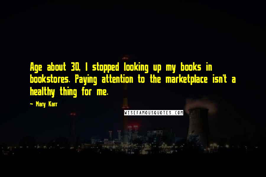 Mary Karr Quotes: Age about 30, I stopped looking up my books in bookstores. Paying attention to the marketplace isn't a healthy thing for me.