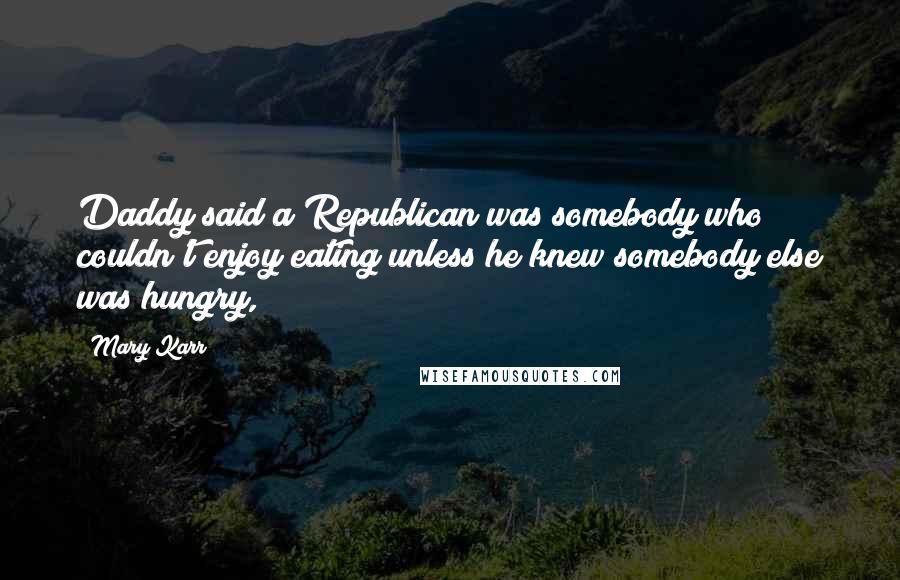 Mary Karr Quotes: Daddy said a Republican was somebody who couldn't enjoy eating unless he knew somebody else was hungry,