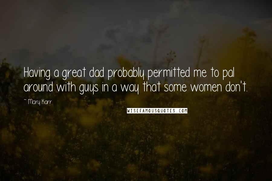 Mary Karr Quotes: Having a great dad probably permitted me to pal around with guys in a way that some women don't.