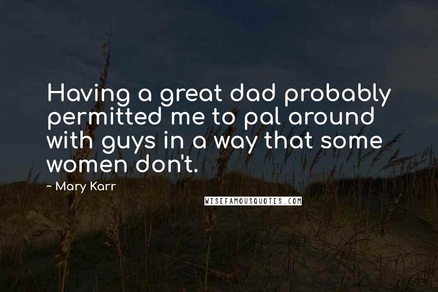 Mary Karr Quotes: Having a great dad probably permitted me to pal around with guys in a way that some women don't.