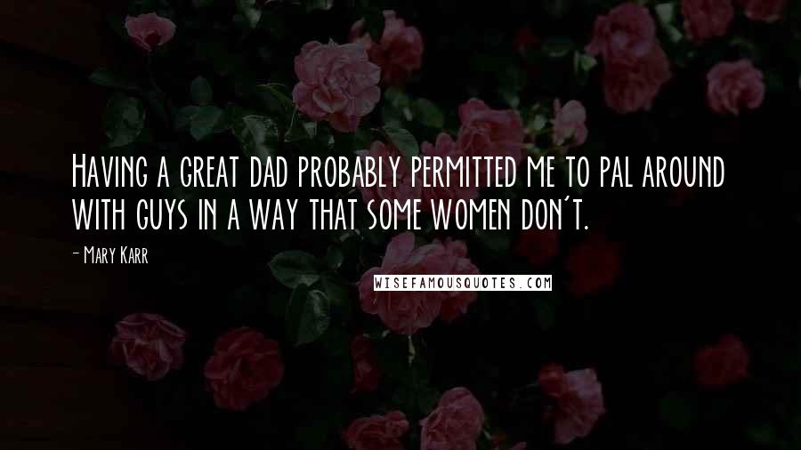 Mary Karr Quotes: Having a great dad probably permitted me to pal around with guys in a way that some women don't.