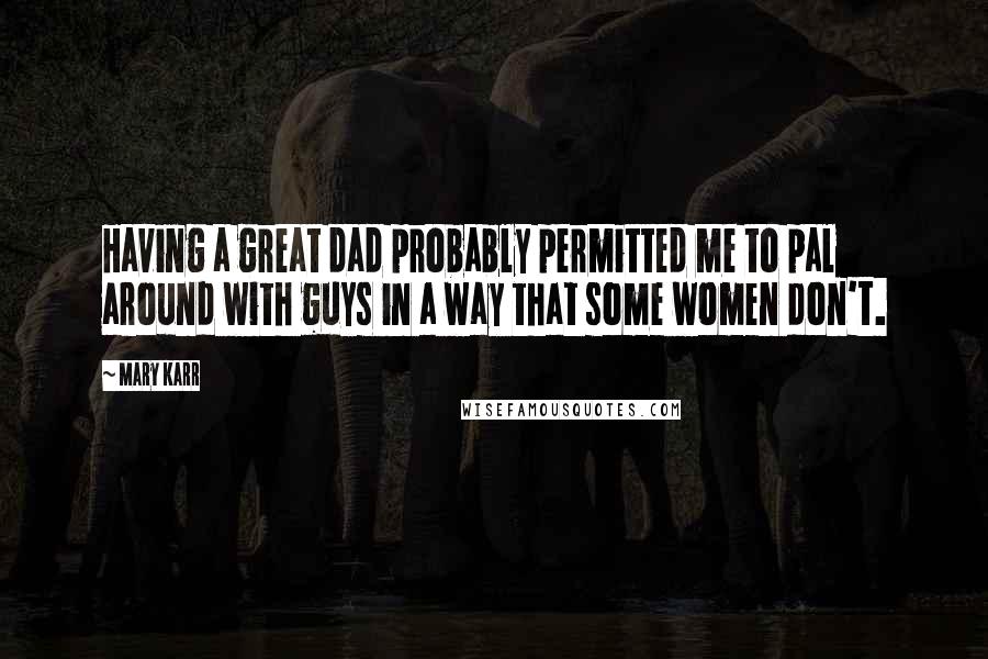 Mary Karr Quotes: Having a great dad probably permitted me to pal around with guys in a way that some women don't.