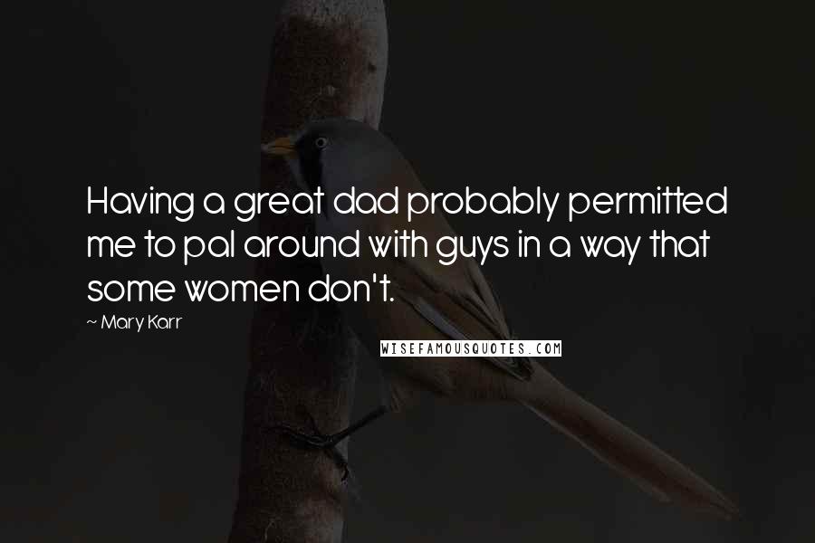 Mary Karr Quotes: Having a great dad probably permitted me to pal around with guys in a way that some women don't.