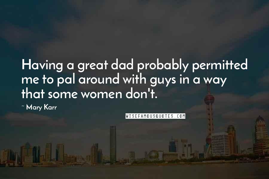 Mary Karr Quotes: Having a great dad probably permitted me to pal around with guys in a way that some women don't.