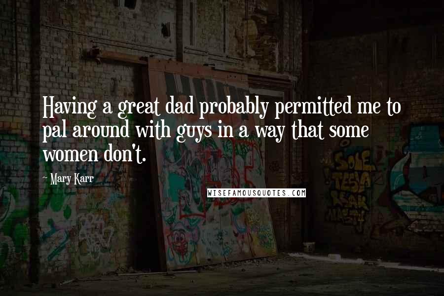 Mary Karr Quotes: Having a great dad probably permitted me to pal around with guys in a way that some women don't.