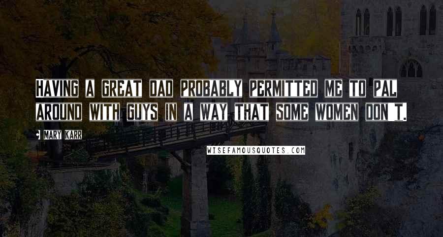 Mary Karr Quotes: Having a great dad probably permitted me to pal around with guys in a way that some women don't.