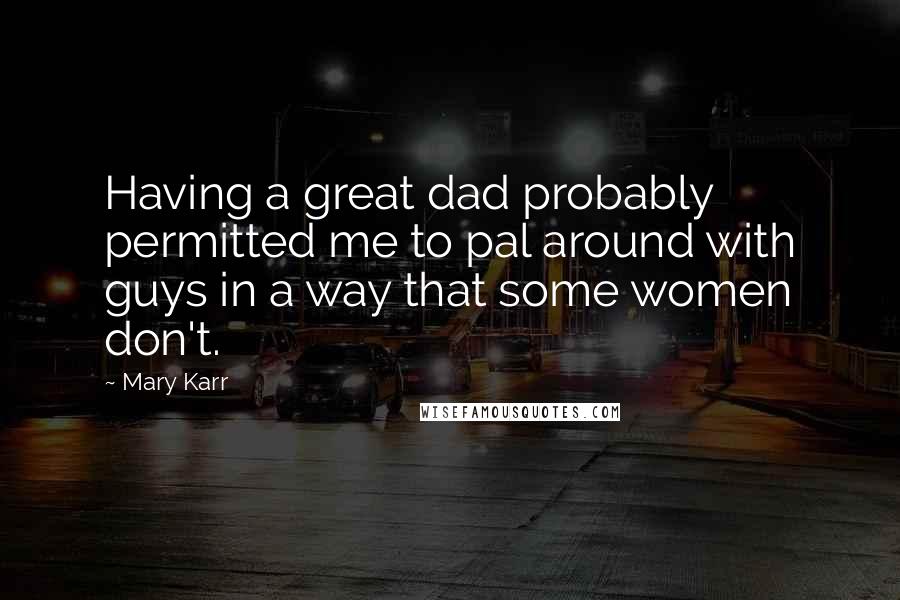 Mary Karr Quotes: Having a great dad probably permitted me to pal around with guys in a way that some women don't.
