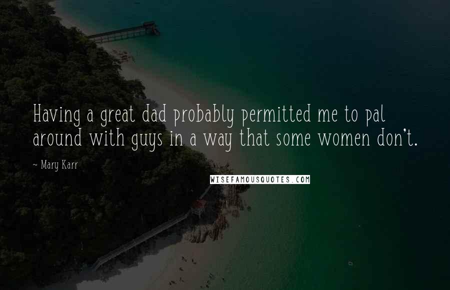 Mary Karr Quotes: Having a great dad probably permitted me to pal around with guys in a way that some women don't.