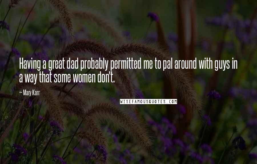 Mary Karr Quotes: Having a great dad probably permitted me to pal around with guys in a way that some women don't.