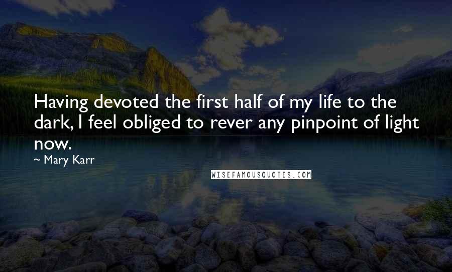 Mary Karr Quotes: Having devoted the first half of my life to the dark, I feel obliged to rever any pinpoint of light now.