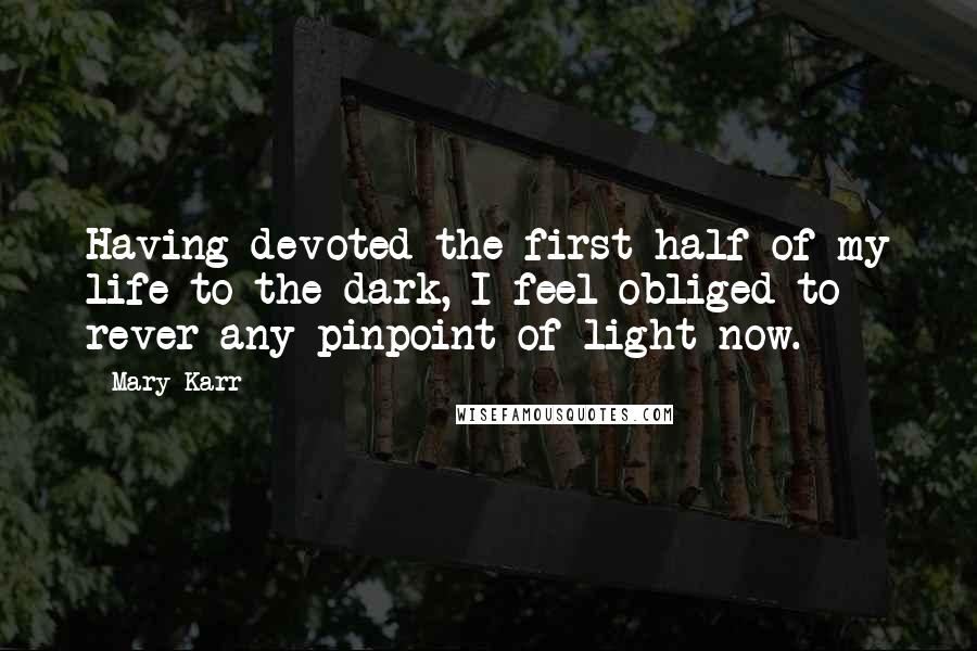 Mary Karr Quotes: Having devoted the first half of my life to the dark, I feel obliged to rever any pinpoint of light now.