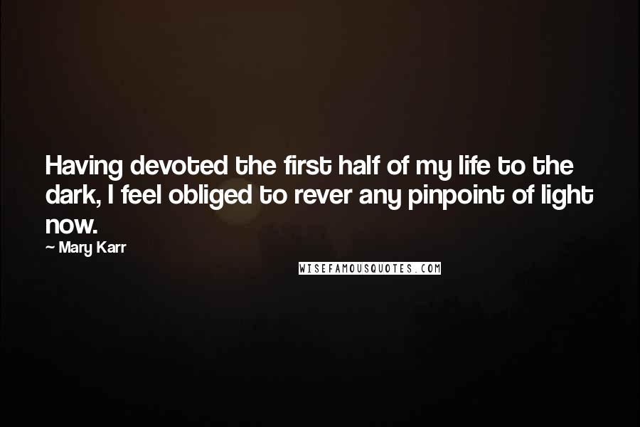 Mary Karr Quotes: Having devoted the first half of my life to the dark, I feel obliged to rever any pinpoint of light now.