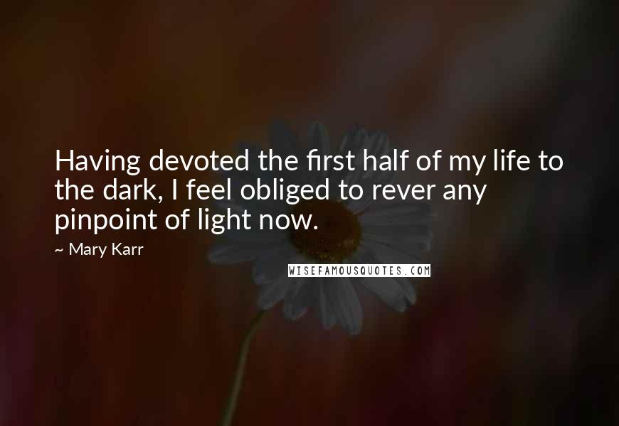 Mary Karr Quotes: Having devoted the first half of my life to the dark, I feel obliged to rever any pinpoint of light now.