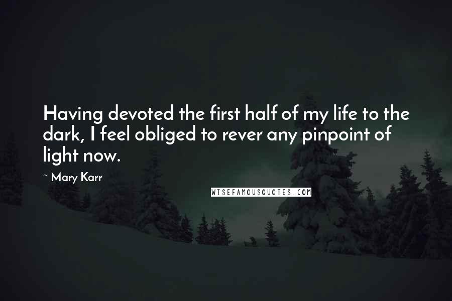 Mary Karr Quotes: Having devoted the first half of my life to the dark, I feel obliged to rever any pinpoint of light now.
