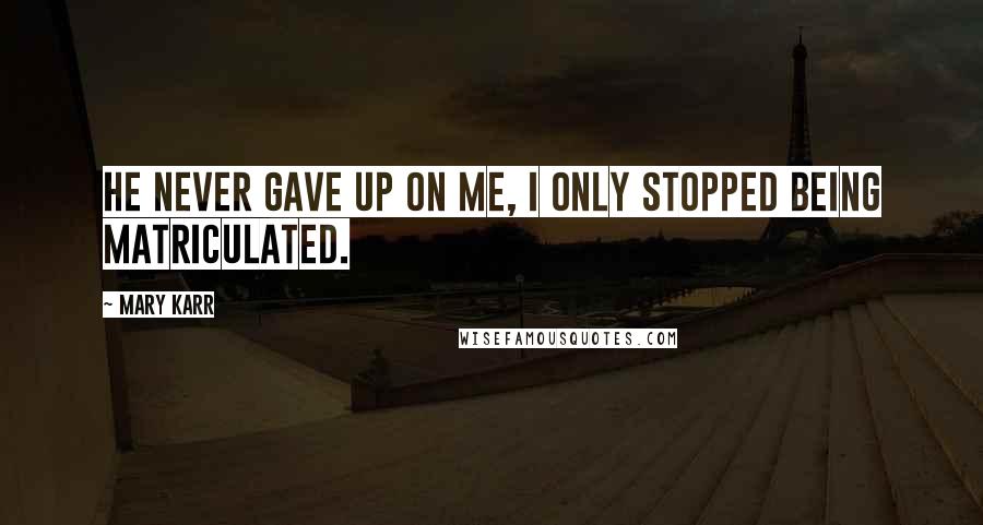 Mary Karr Quotes: He never gave up on me, I only stopped being matriculated.