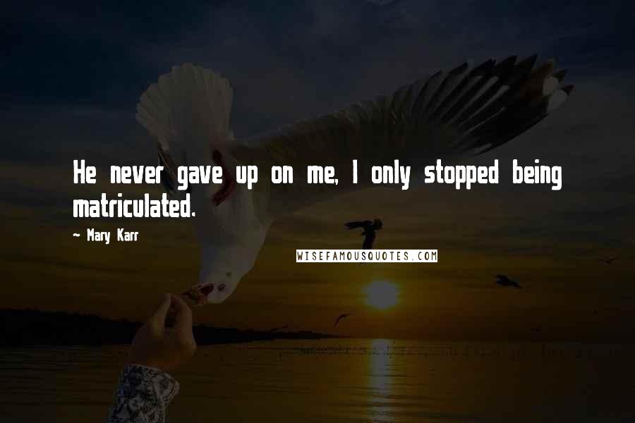 Mary Karr Quotes: He never gave up on me, I only stopped being matriculated.