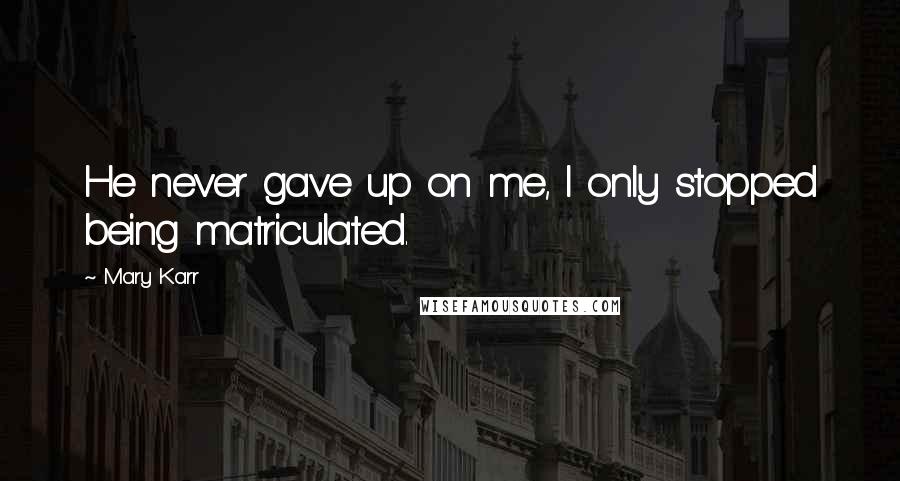 Mary Karr Quotes: He never gave up on me, I only stopped being matriculated.