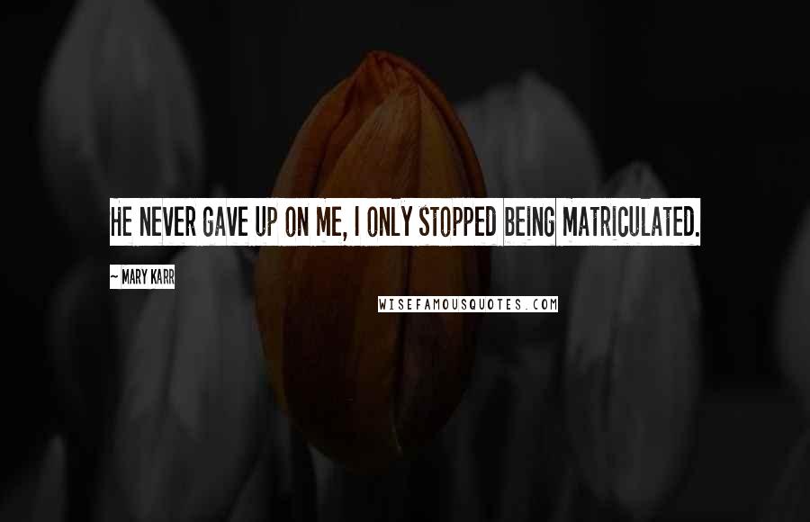 Mary Karr Quotes: He never gave up on me, I only stopped being matriculated.