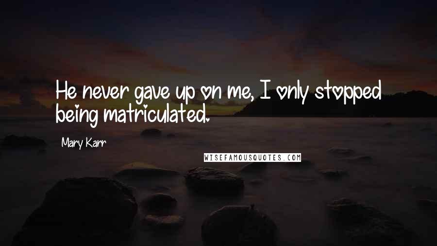 Mary Karr Quotes: He never gave up on me, I only stopped being matriculated.