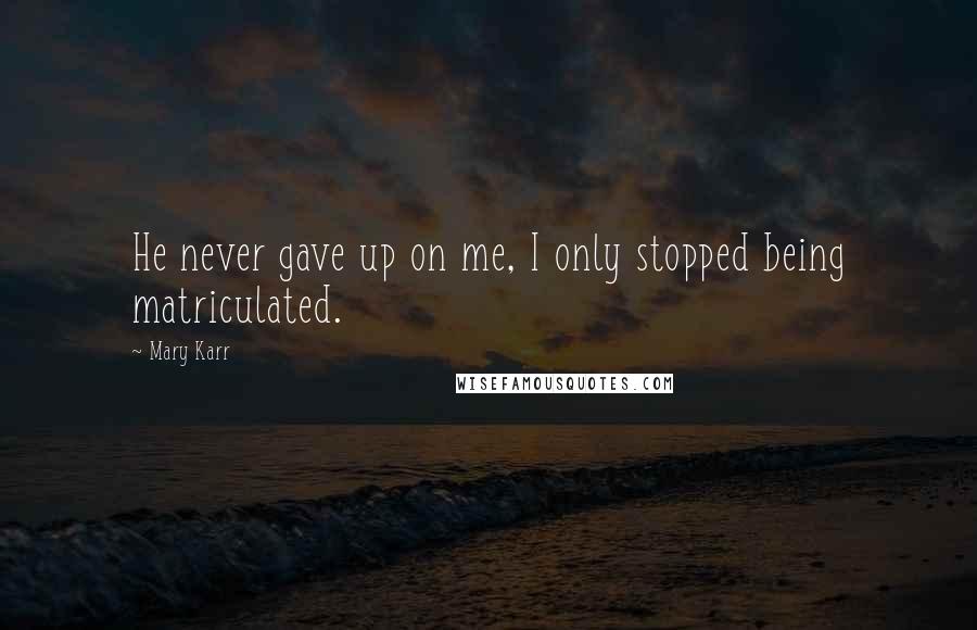 Mary Karr Quotes: He never gave up on me, I only stopped being matriculated.