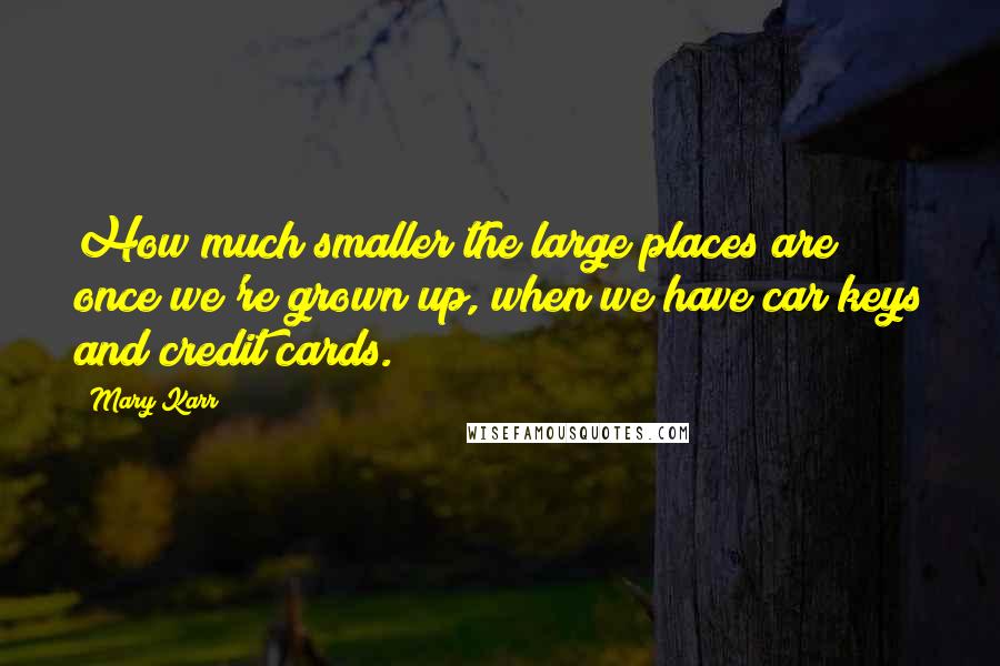 Mary Karr Quotes: How much smaller the large places are once we're grown up, when we have car keys and credit cards.