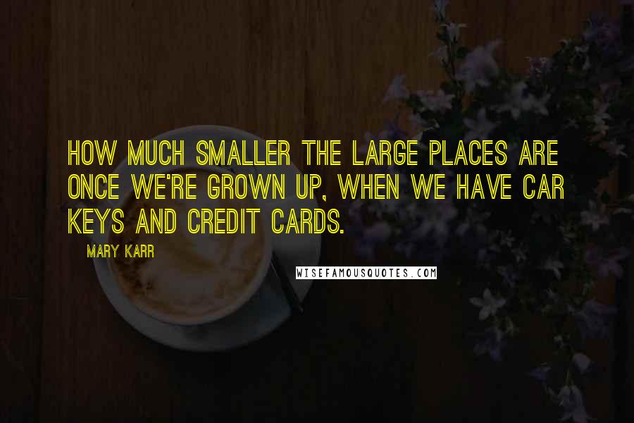 Mary Karr Quotes: How much smaller the large places are once we're grown up, when we have car keys and credit cards.