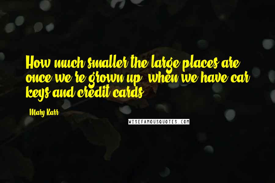 Mary Karr Quotes: How much smaller the large places are once we're grown up, when we have car keys and credit cards.