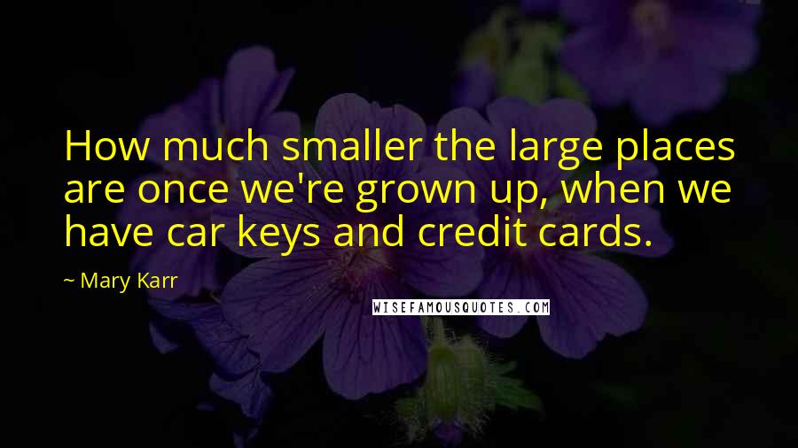 Mary Karr Quotes: How much smaller the large places are once we're grown up, when we have car keys and credit cards.