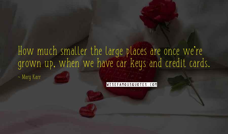 Mary Karr Quotes: How much smaller the large places are once we're grown up, when we have car keys and credit cards.