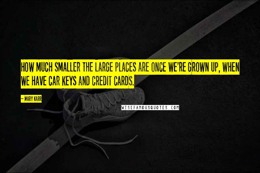Mary Karr Quotes: How much smaller the large places are once we're grown up, when we have car keys and credit cards.