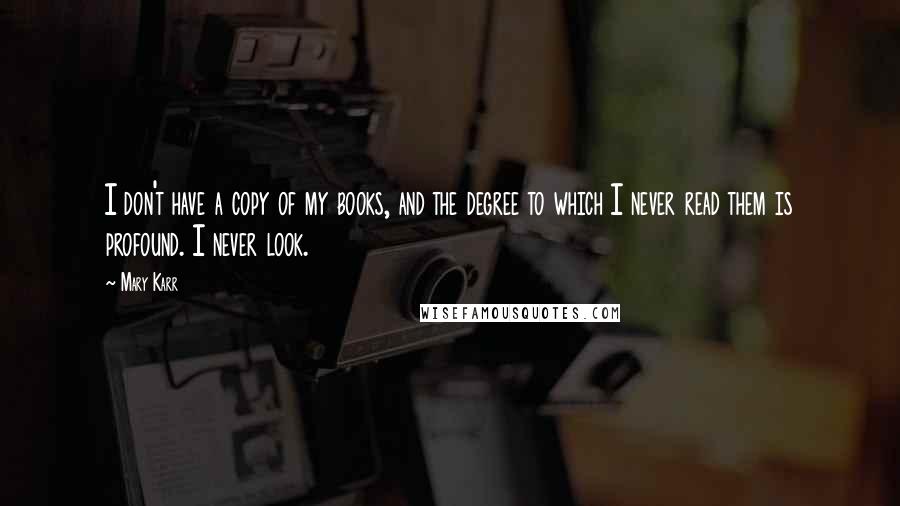 Mary Karr Quotes: I don't have a copy of my books, and the degree to which I never read them is profound. I never look.