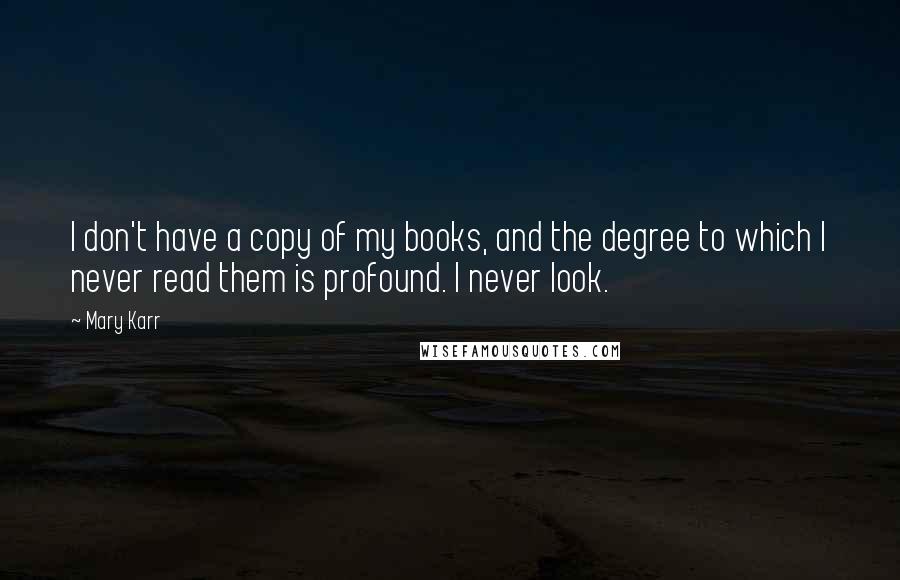 Mary Karr Quotes: I don't have a copy of my books, and the degree to which I never read them is profound. I never look.