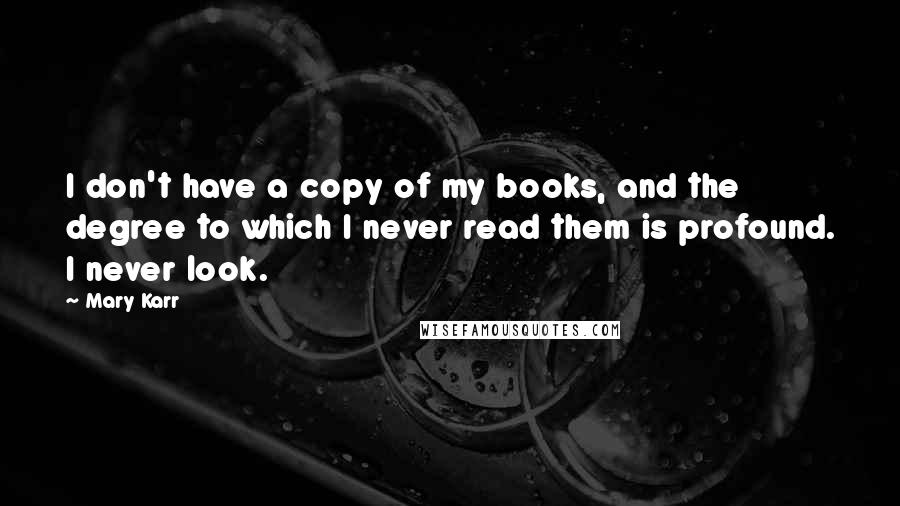 Mary Karr Quotes: I don't have a copy of my books, and the degree to which I never read them is profound. I never look.