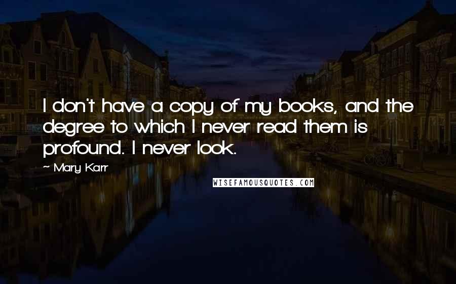 Mary Karr Quotes: I don't have a copy of my books, and the degree to which I never read them is profound. I never look.