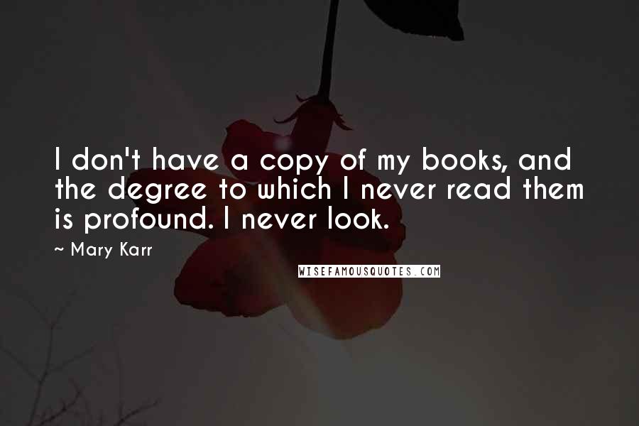 Mary Karr Quotes: I don't have a copy of my books, and the degree to which I never read them is profound. I never look.