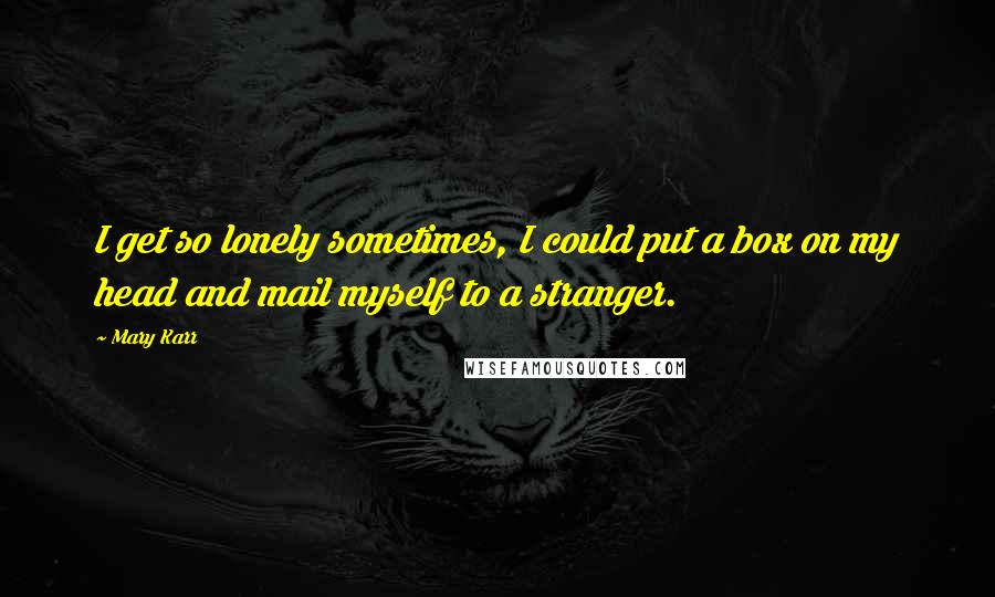 Mary Karr Quotes: I get so lonely sometimes, I could put a box on my head and mail myself to a stranger.