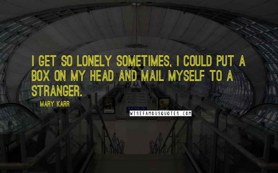 Mary Karr Quotes: I get so lonely sometimes, I could put a box on my head and mail myself to a stranger.