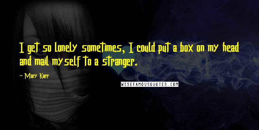 Mary Karr Quotes: I get so lonely sometimes, I could put a box on my head and mail myself to a stranger.