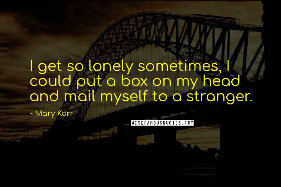 Mary Karr Quotes: I get so lonely sometimes, I could put a box on my head and mail myself to a stranger.