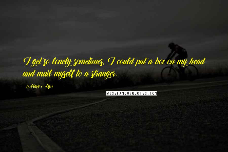 Mary Karr Quotes: I get so lonely sometimes, I could put a box on my head and mail myself to a stranger.