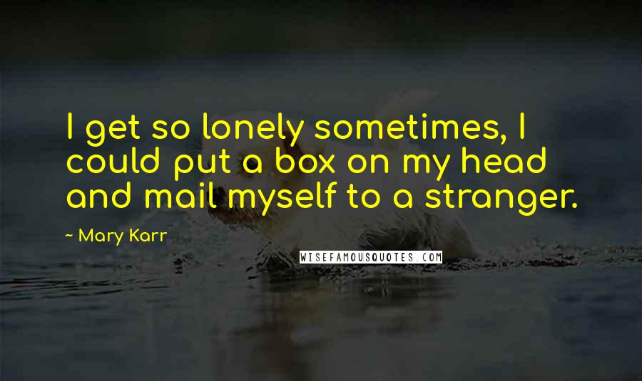 Mary Karr Quotes: I get so lonely sometimes, I could put a box on my head and mail myself to a stranger.