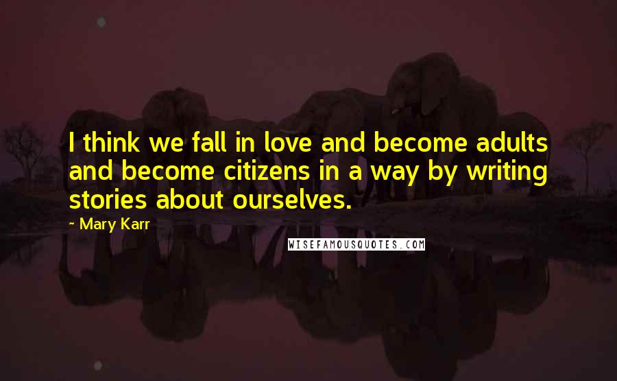 Mary Karr Quotes: I think we fall in love and become adults and become citizens in a way by writing stories about ourselves.