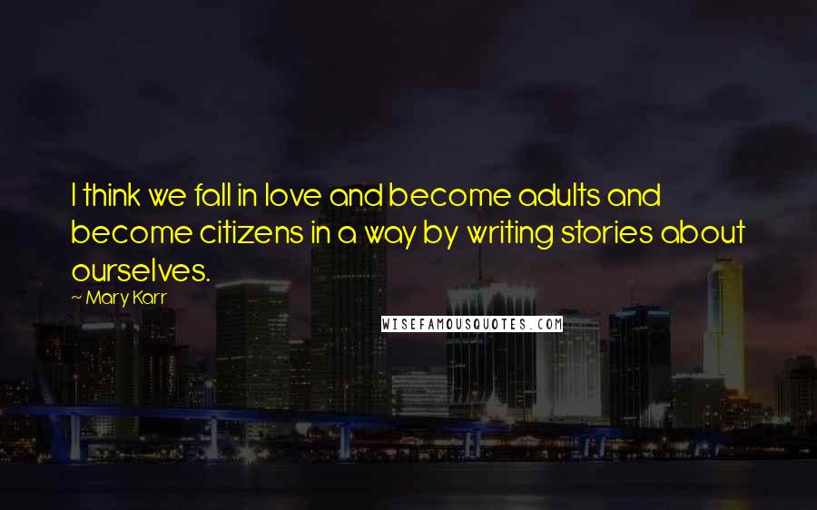 Mary Karr Quotes: I think we fall in love and become adults and become citizens in a way by writing stories about ourselves.