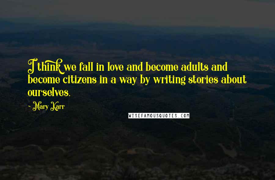 Mary Karr Quotes: I think we fall in love and become adults and become citizens in a way by writing stories about ourselves.