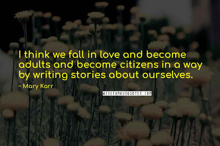 Mary Karr Quotes: I think we fall in love and become adults and become citizens in a way by writing stories about ourselves.