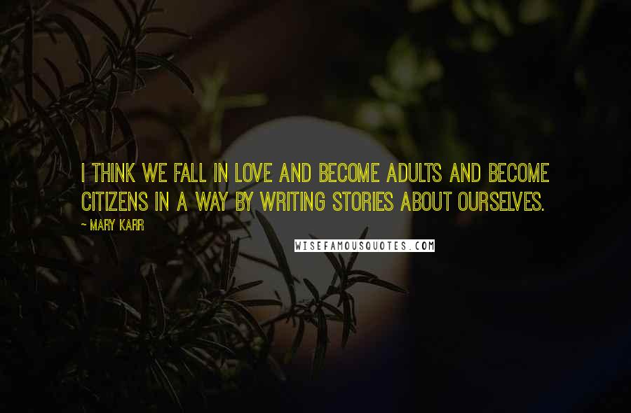 Mary Karr Quotes: I think we fall in love and become adults and become citizens in a way by writing stories about ourselves.