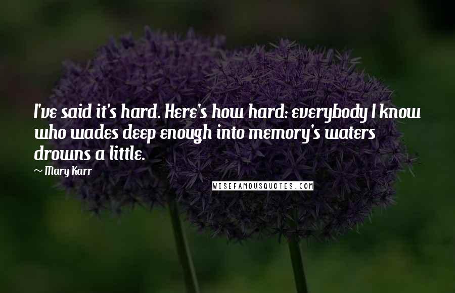 Mary Karr Quotes: I've said it's hard. Here's how hard: everybody I know who wades deep enough into memory's waters drowns a little.