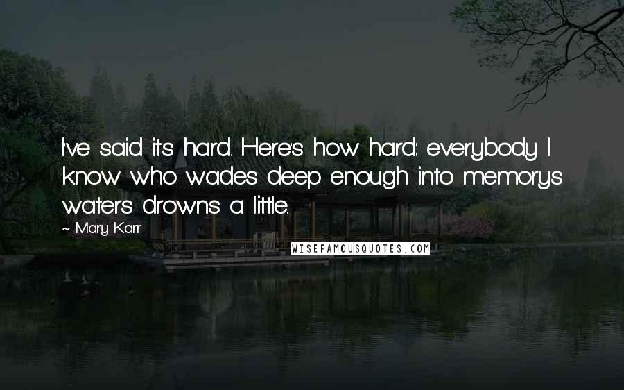 Mary Karr Quotes: I've said it's hard. Here's how hard: everybody I know who wades deep enough into memory's waters drowns a little.