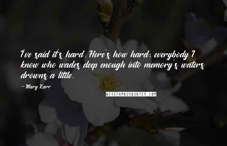 Mary Karr Quotes: I've said it's hard. Here's how hard: everybody I know who wades deep enough into memory's waters drowns a little.